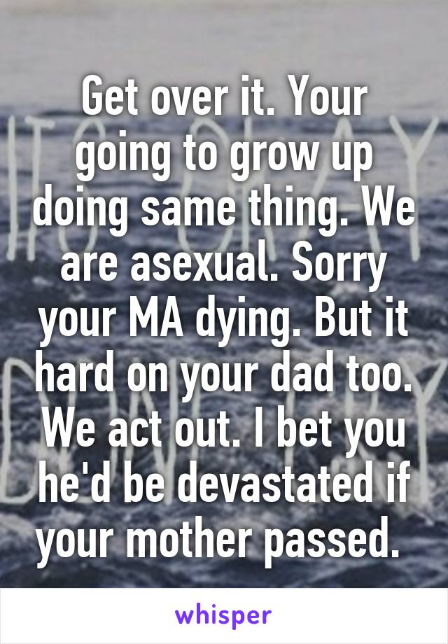 Get over it. Your going to grow up doing same thing. We are asexual. Sorry your MA dying. But it hard on your dad too. We act out. I bet you he'd be devastated if your mother passed. 