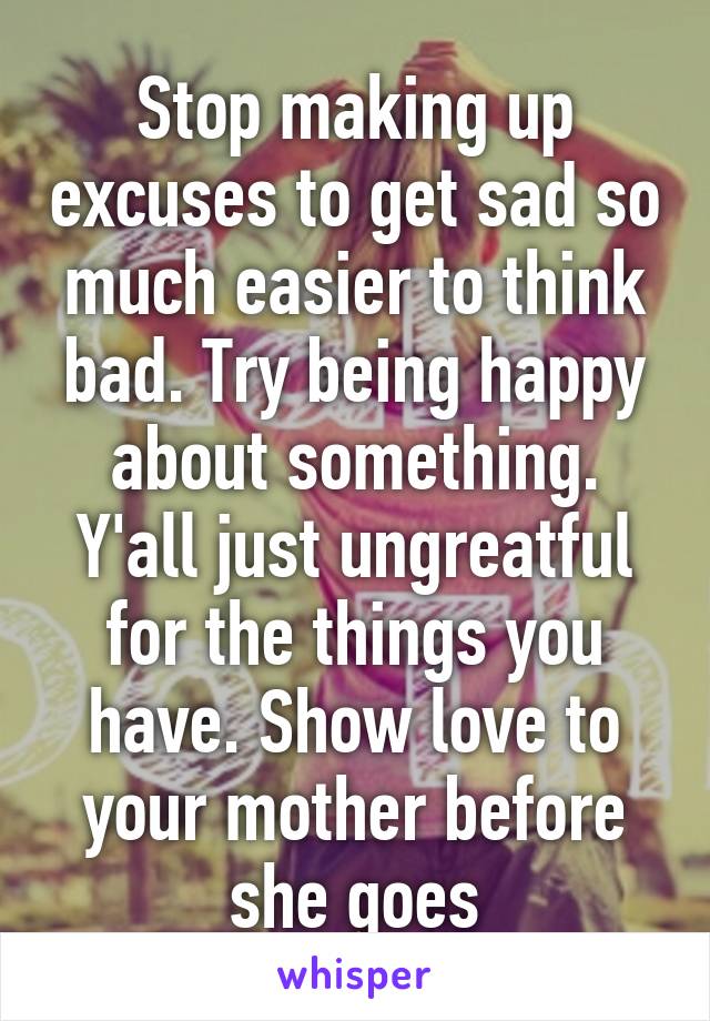 Stop making up excuses to get sad so much easier to think bad. Try being happy about something. Y'all just ungreatful for the things you have. Show love to your mother before she goes