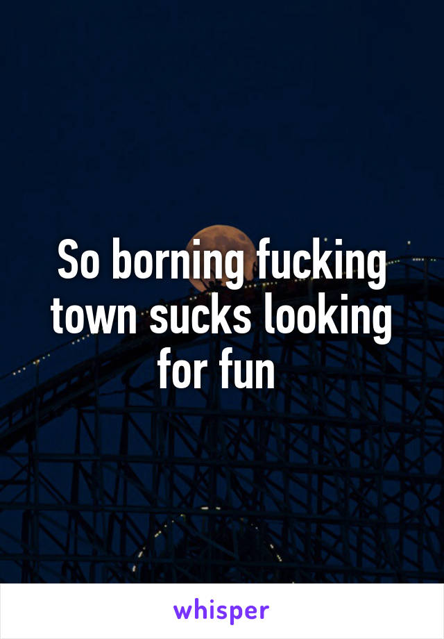 So borning fucking town sucks looking for fun 