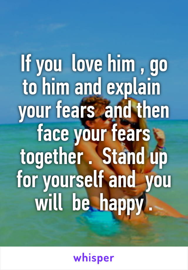 If you  love him , go to him and explain  your fears  and then face your fears together .  Stand up for yourself and  you will  be  happy .