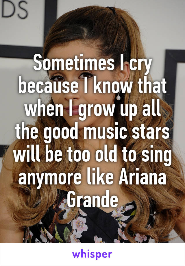 Sometimes I cry because I know that when I grow up all the good music stars will be too old to sing anymore like Ariana Grande