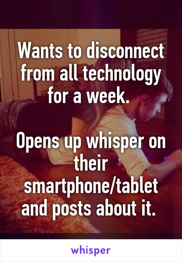 Wants to disconnect from all technology for a week. 

Opens up whisper on their smartphone/tablet and posts about it. 