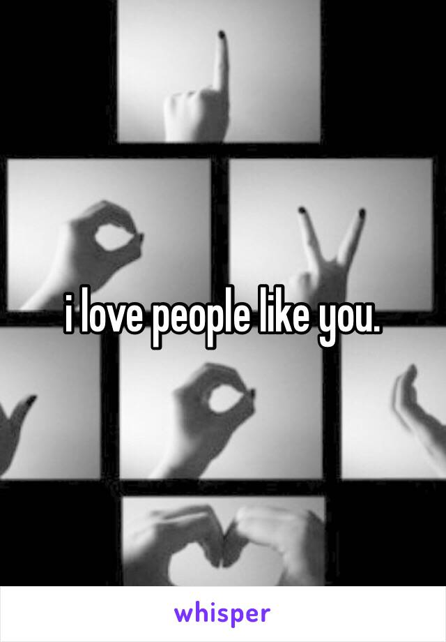 i love people like you.