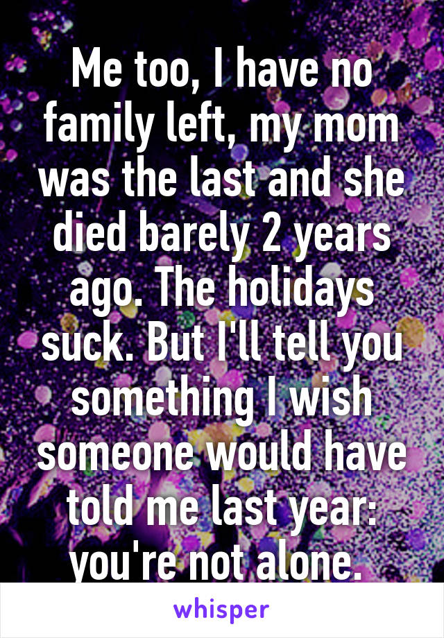 Me too, I have no family left, my mom was the last and she died barely 2 years ago. The holidays suck. But I'll tell you something I wish someone would have told me last year: you're not alone. 