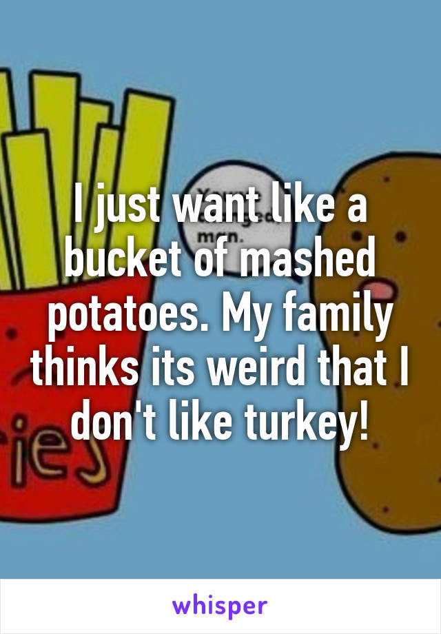 I just want like a bucket of mashed potatoes. My family thinks its weird that I don't like turkey!