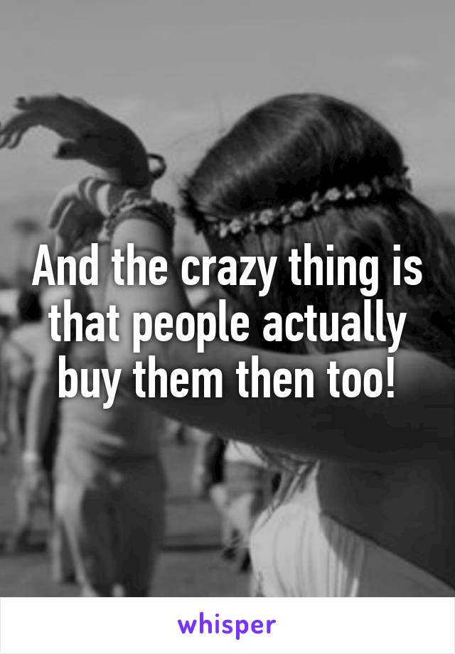 And the crazy thing is that people actually buy them then too!