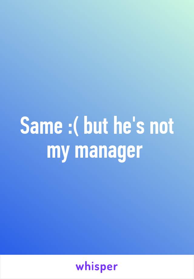 Same :( but he's not my manager 