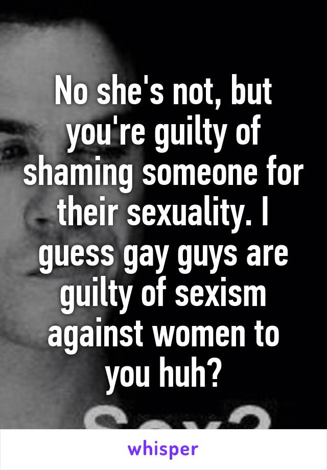 No she's not, but you're guilty of shaming someone for their sexuality. I guess gay guys are guilty of sexism against women to you huh?