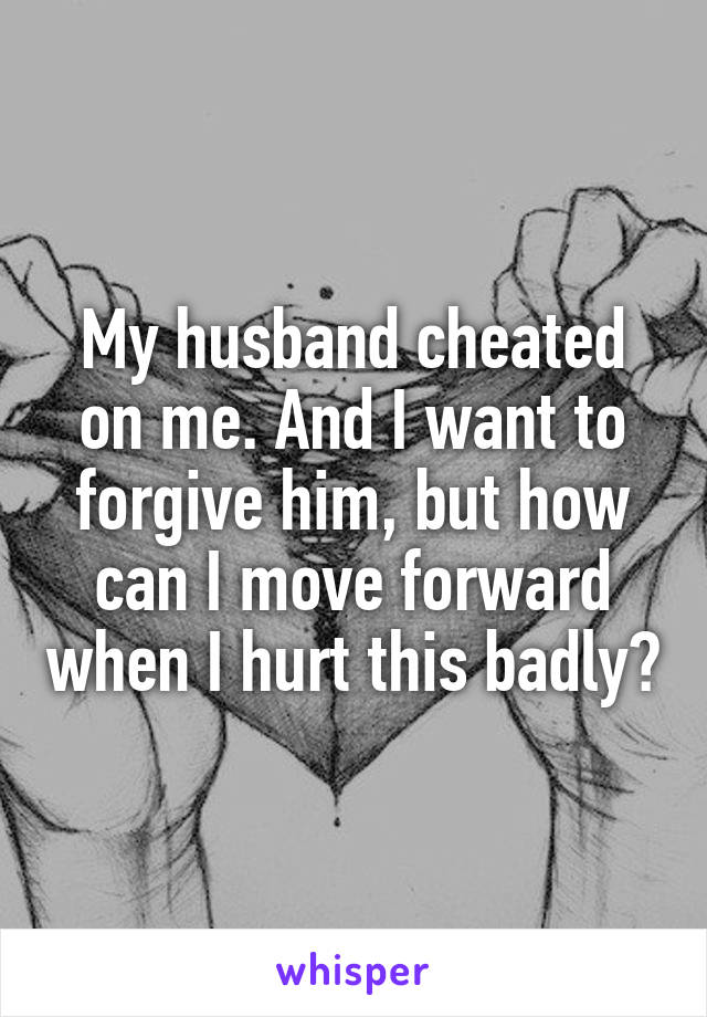 My husband cheated on me. And I want to forgive him, but how can I move forward when I hurt this badly?