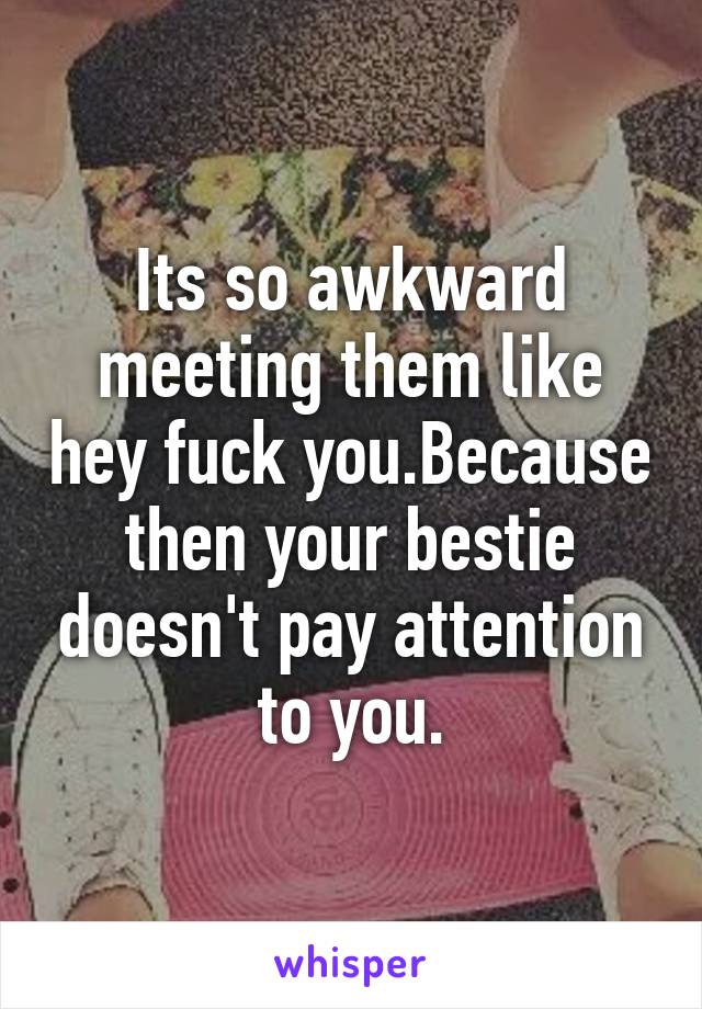 Its so awkward meeting them like hey fuck you.Because then your bestie doesn't pay attention to you.