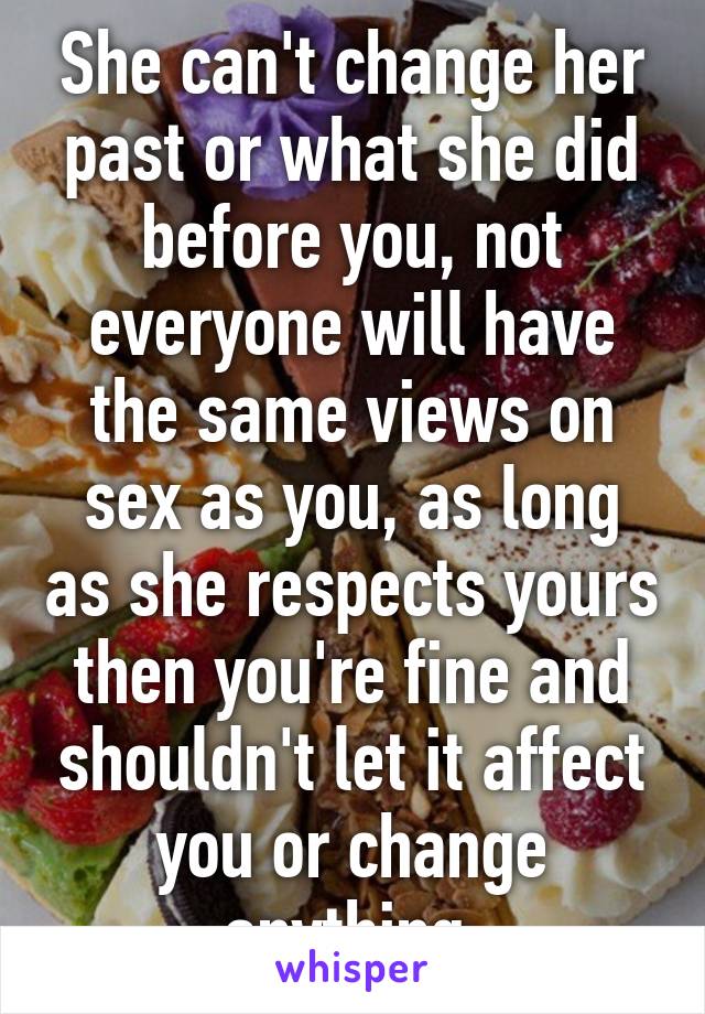 She can't change her past or what she did before you, not everyone will have the same views on sex as you, as long as she respects yours then you're fine and shouldn't let it affect you or change anything 