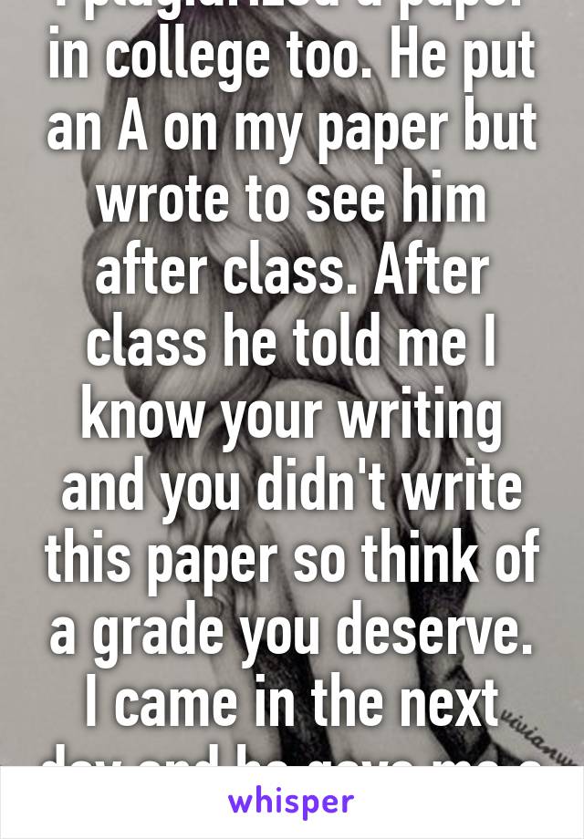 I plagiarized a paper in college too. He put an A on my paper but wrote to see him after class. After class he told me I know your writing and you didn't write this paper so think of a grade you deserve. I came in the next day and he gave me a B instead lol