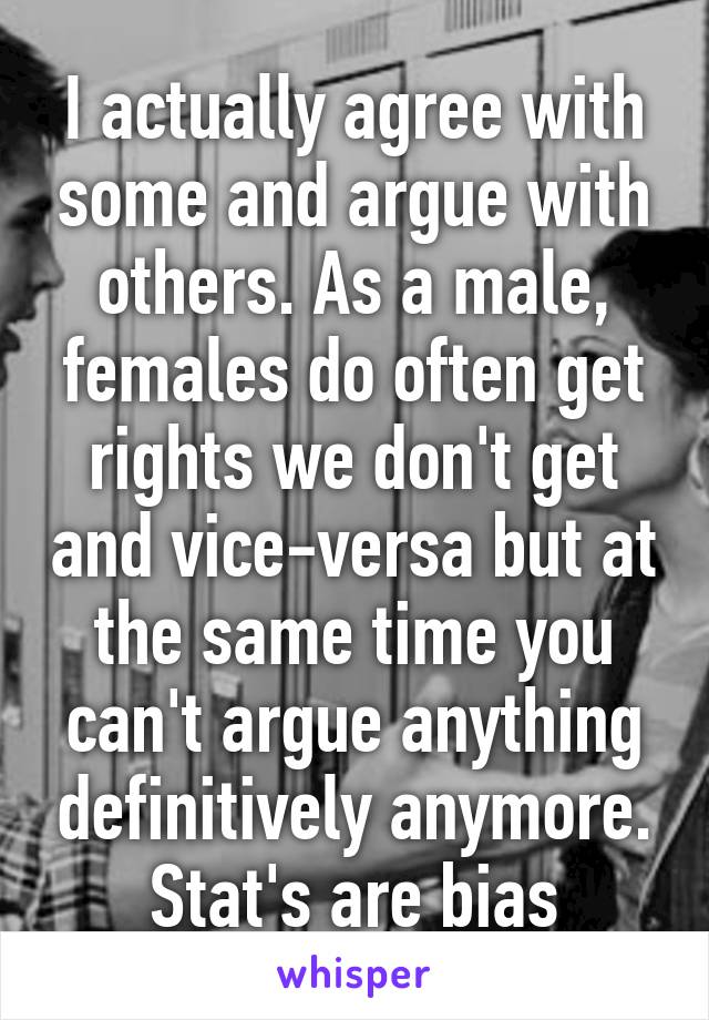 I actually agree with some and argue with others. As a male, females do often get rights we don't get and vice-versa but at the same time you can't argue anything definitively anymore. Stat's are bias