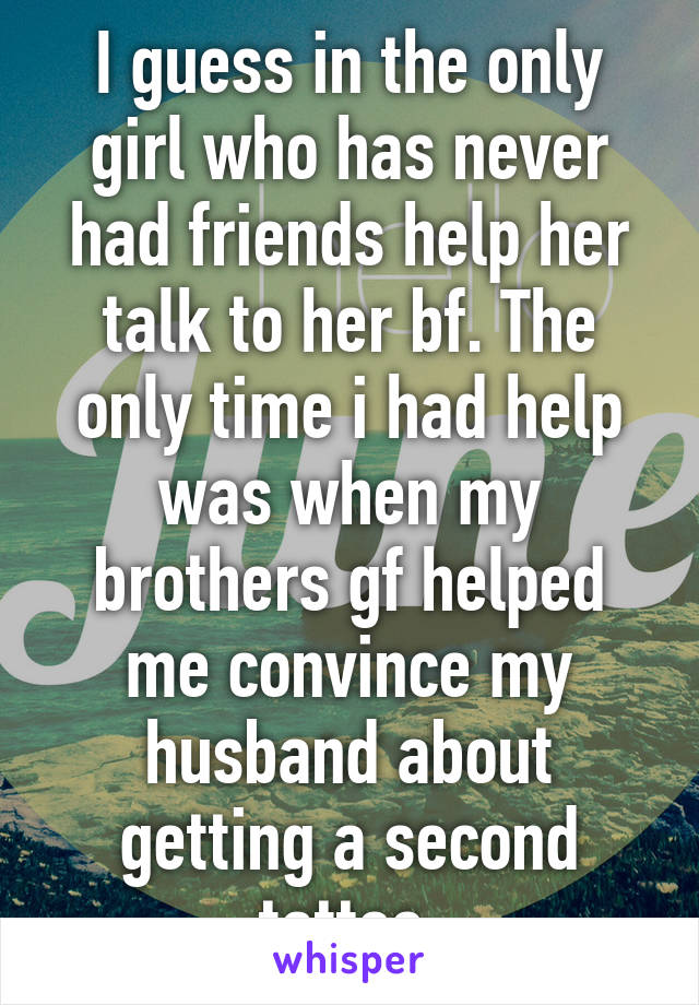 I guess in the only girl who has never had friends help her talk to her bf. The only time i had help was when my brothers gf helped me convince my husband about getting a second tattoo.