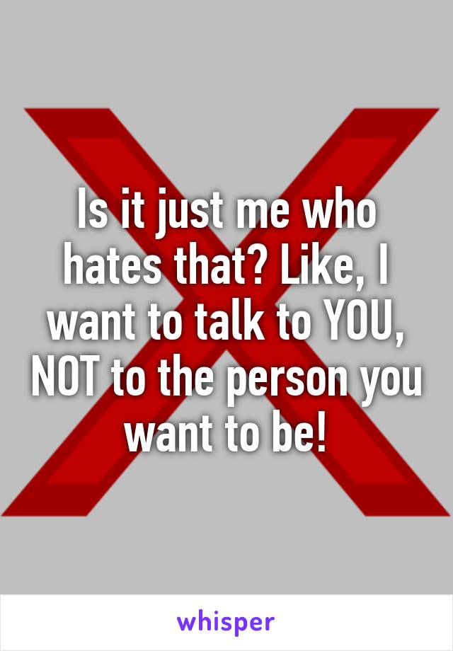 Is it just me who hates that? Like, I want to talk to YOU, NOT to the person you want to be!