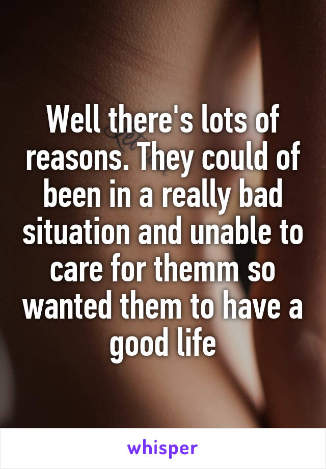 Well there's lots of reasons. They could of been in a really bad situation and unable to care for themm so wanted them to have a good life