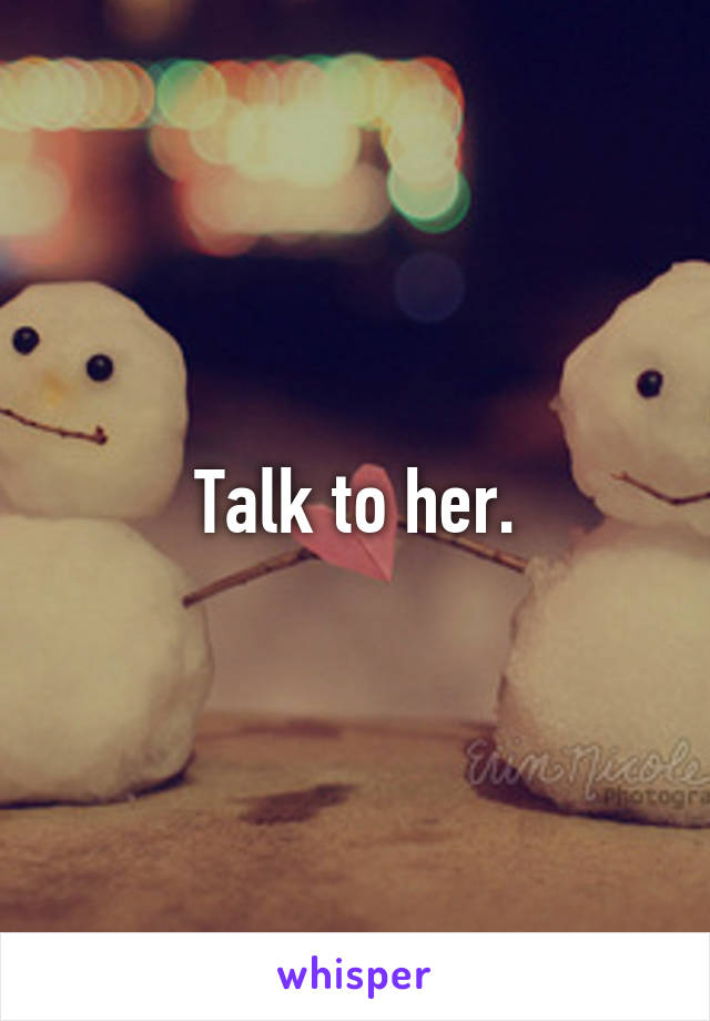 Talk to her.