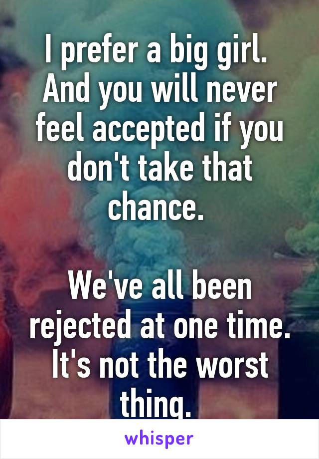 I prefer a big girl. 
And you will never feel accepted if you don't take that chance. 

We've all been rejected at one time. It's not the worst thing. 