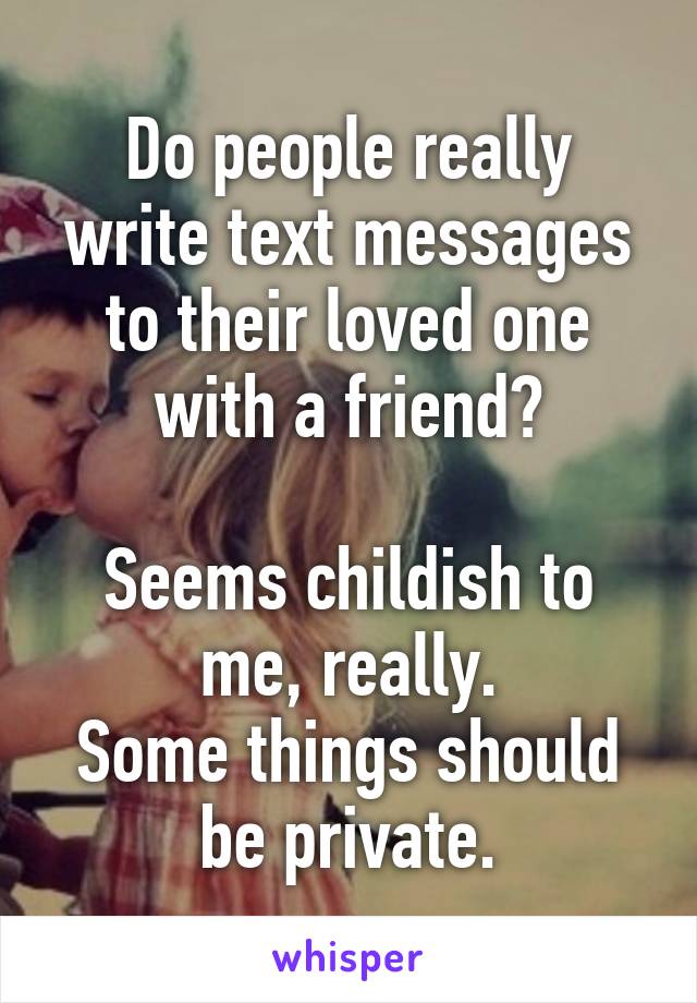 Do people really write text messages to their loved one with a friend?

Seems childish to me, really.
Some things should be private.