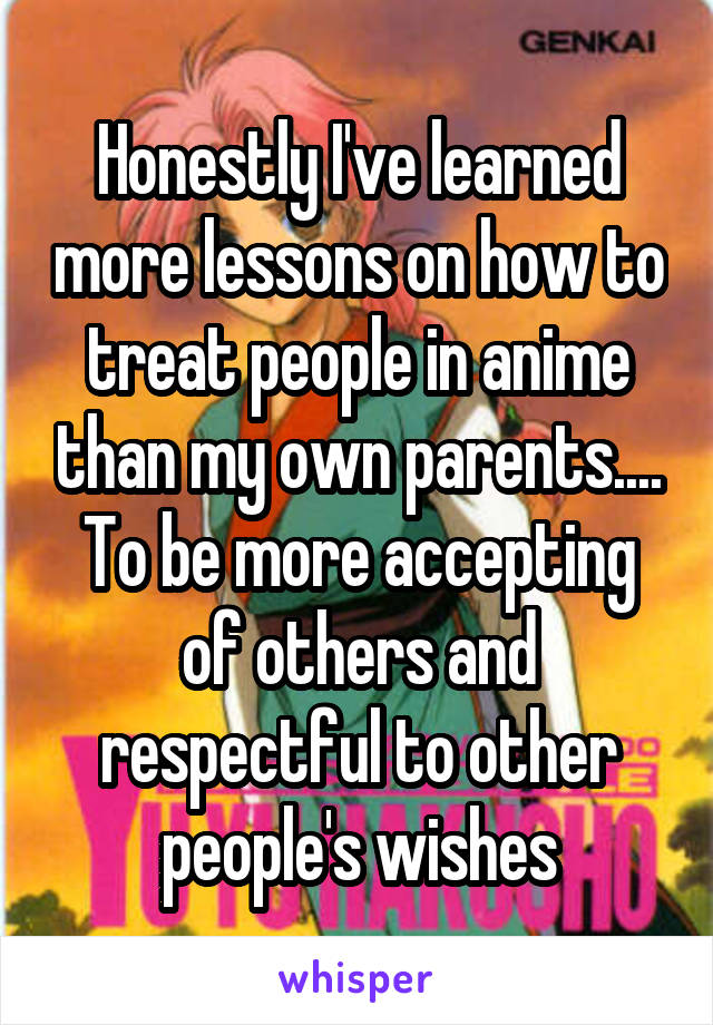 Honestly I've learned more lessons on how to treat people in anime than my own parents.... To be more accepting of others and respectful to other people's wishes