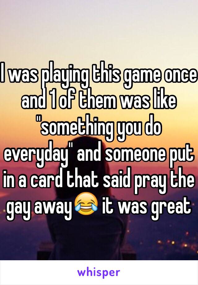 I was playing this game once and 1 of them was like "something you do everyday" and someone put in a card that said pray the gay away😂 it was great