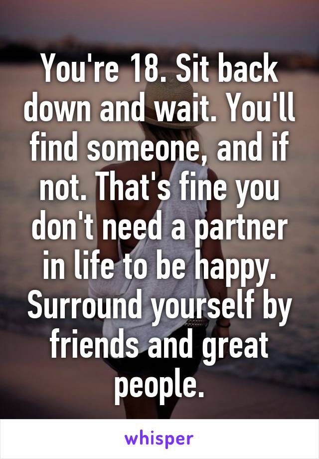 You're 18. Sit back down and wait. You'll find someone, and if not. That's fine you don't need a partner in life to be happy. Surround yourself by friends and great people.