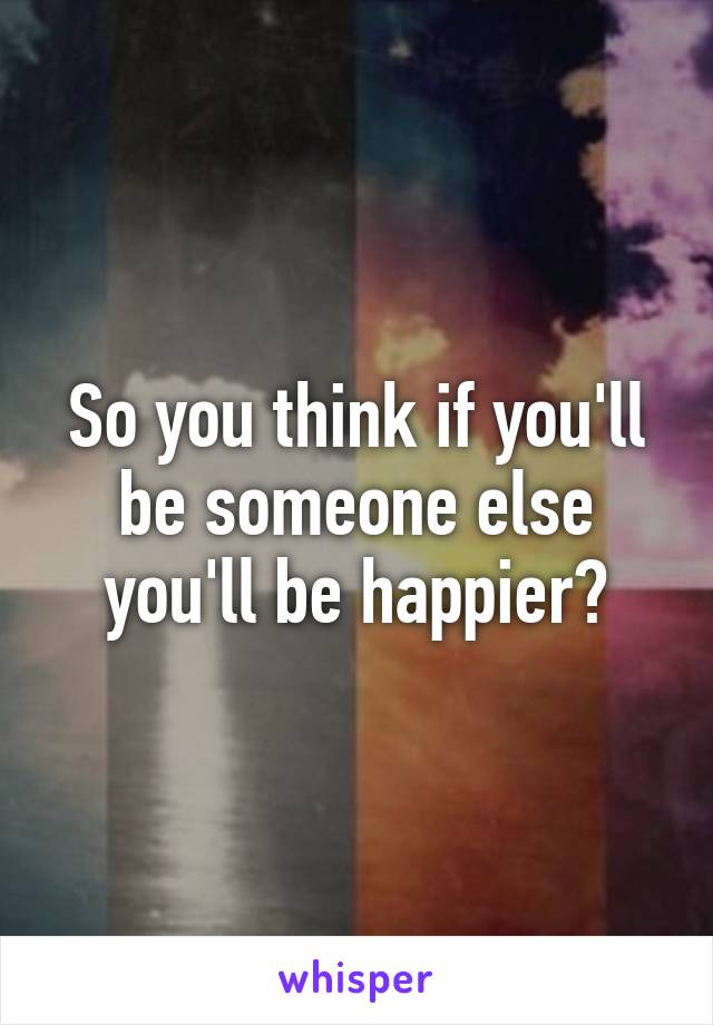 So you think if you'll be someone else you'll be happier?