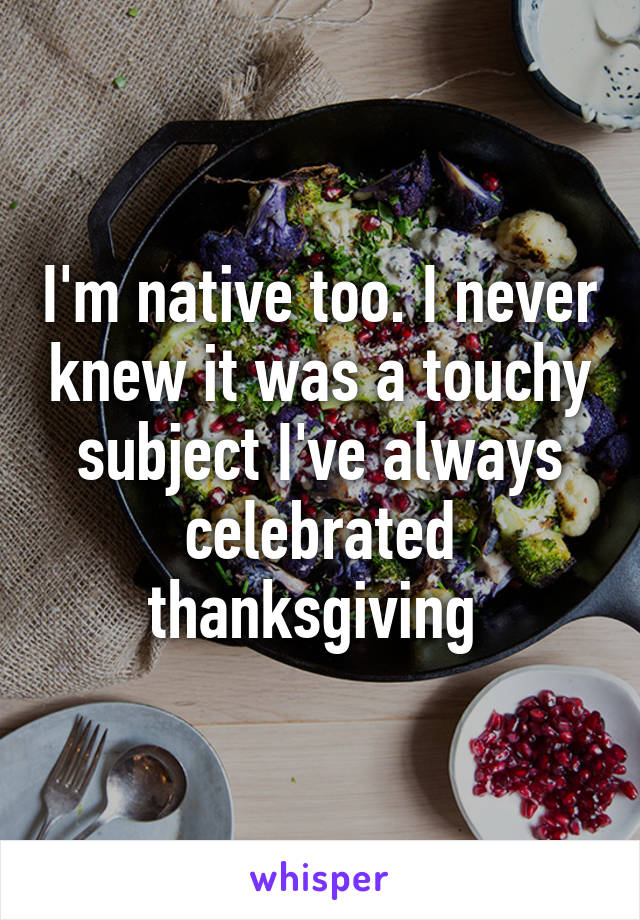 I'm native too. I never knew it was a touchy subject I've always celebrated thanksgiving 