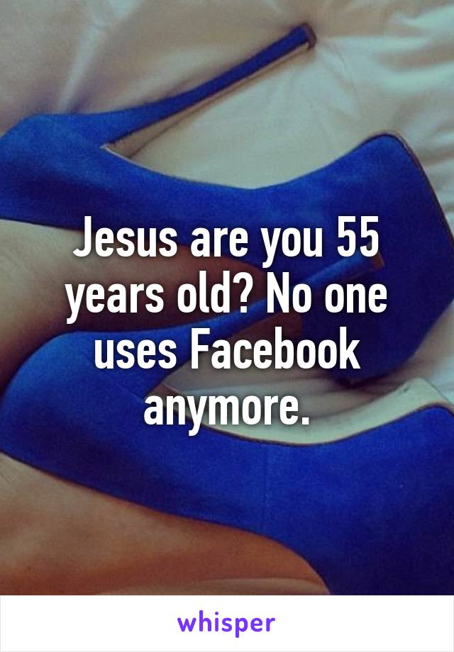 Jesus are you 55 years old? No one uses Facebook anymore.