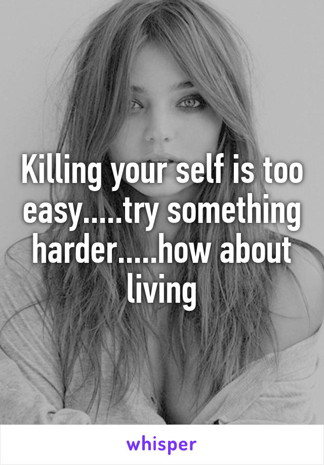 Killing your self is too easy.....try something harder.....how about living