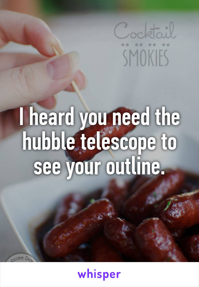 I heard you need the hubble telescope to see your outline.