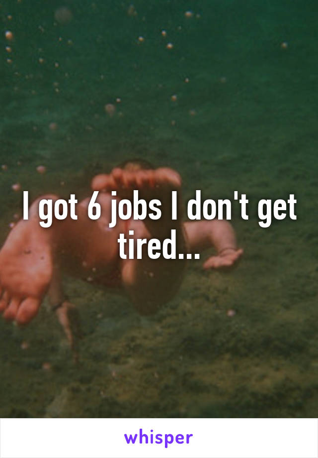 I got 6 jobs I don't get tired...