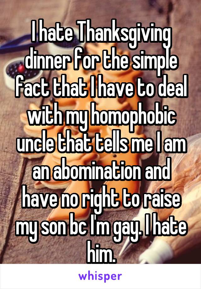 I hate Thanksgiving dinner for the simple fact that I have to deal with my homophobic uncle that tells me I am an abomination and have no right to raise my son bc I'm gay. I hate him.
