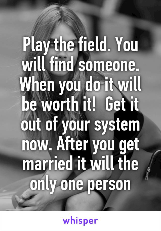 Play the field. You will find someone. When you do it will be worth it!  Get it out of your system now. After you get married it will the only one person