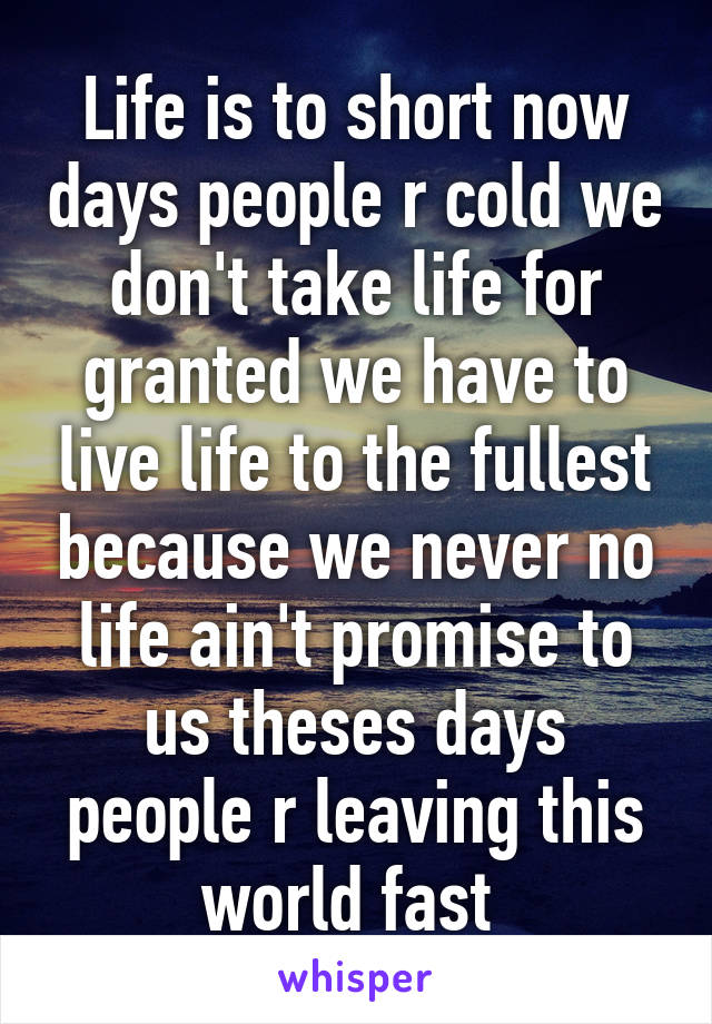 Life is to short now days people r cold we don't take life for granted we have to live life to the fullest because we never no life ain't promise to us theses days people r leaving this world fast 