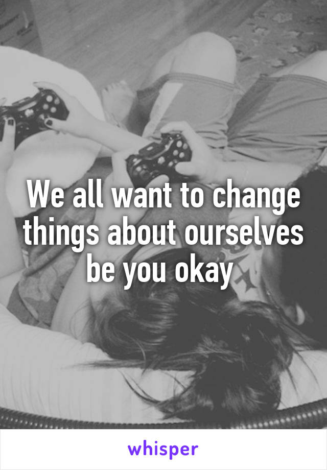 We all want to change things about ourselves be you okay 