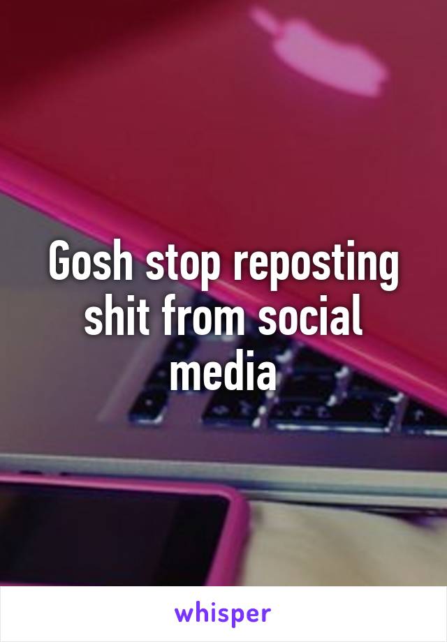 Gosh stop reposting shit from social media