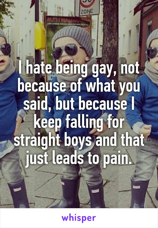 I hate being gay, not because of what you said, but because I keep falling for straight boys and that just leads to pain.