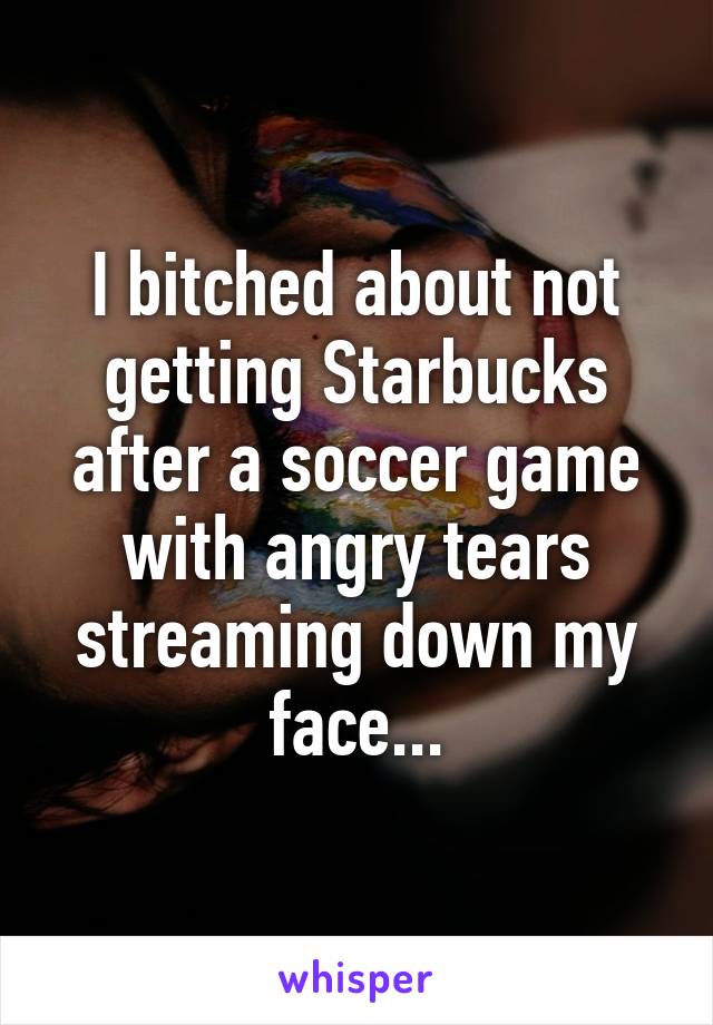 I bitched about not getting Starbucks after a soccer game with angry tears streaming down my face...