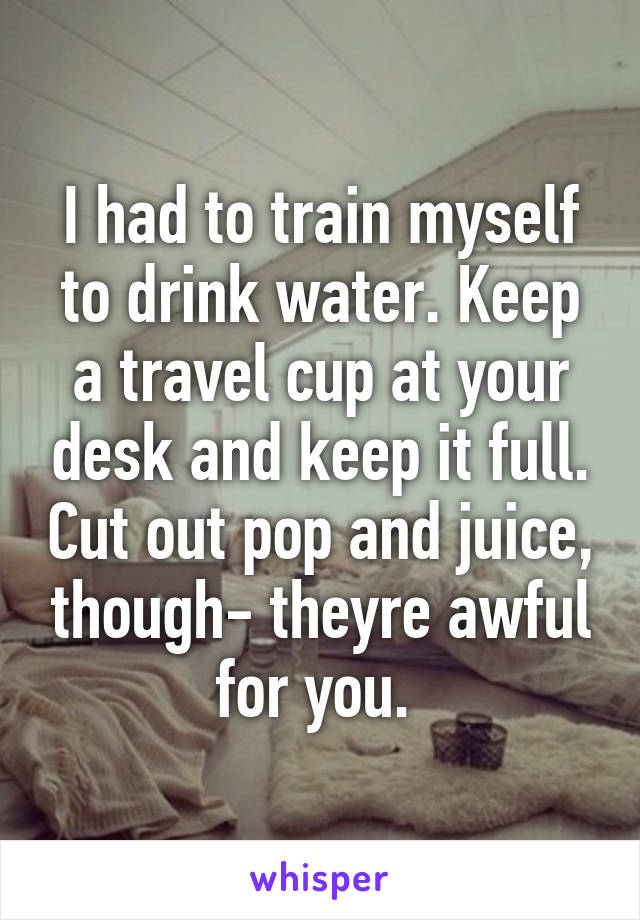 I had to train myself to drink water. Keep a travel cup at your desk and keep it full. Cut out pop and juice, though- theyre awful for you. 