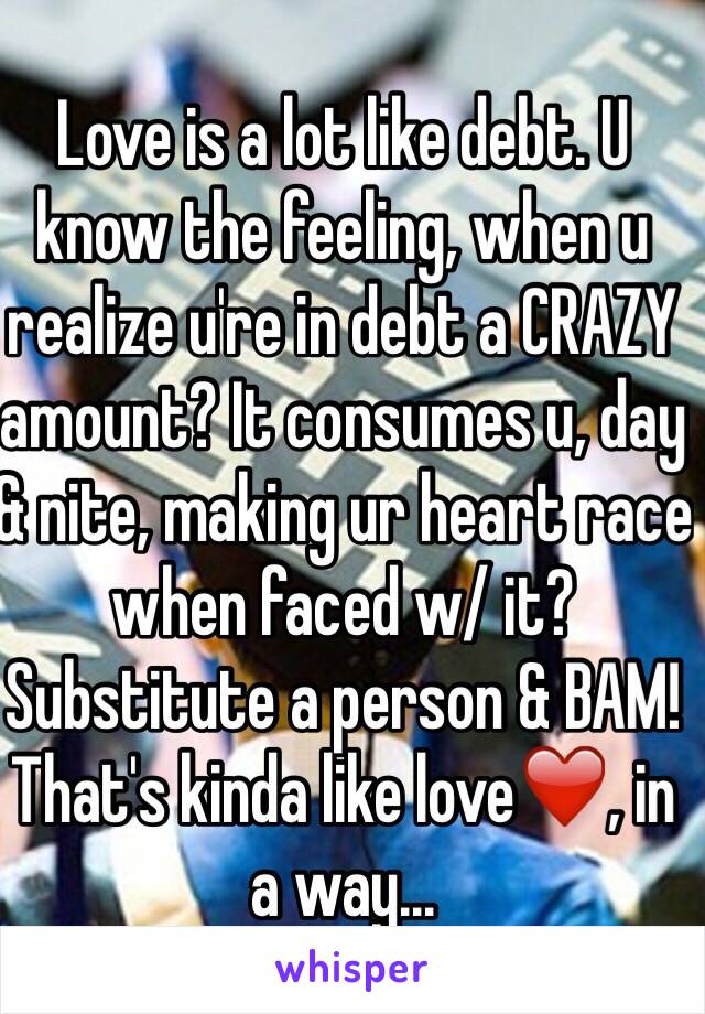 Love is a lot like debt. U know the feeling, when u realize u're in debt a CRAZY amount? It consumes u, day & nite, making ur heart race when faced w/ it?  Substitute a person & BAM! That's kinda like love❤️, in a way...