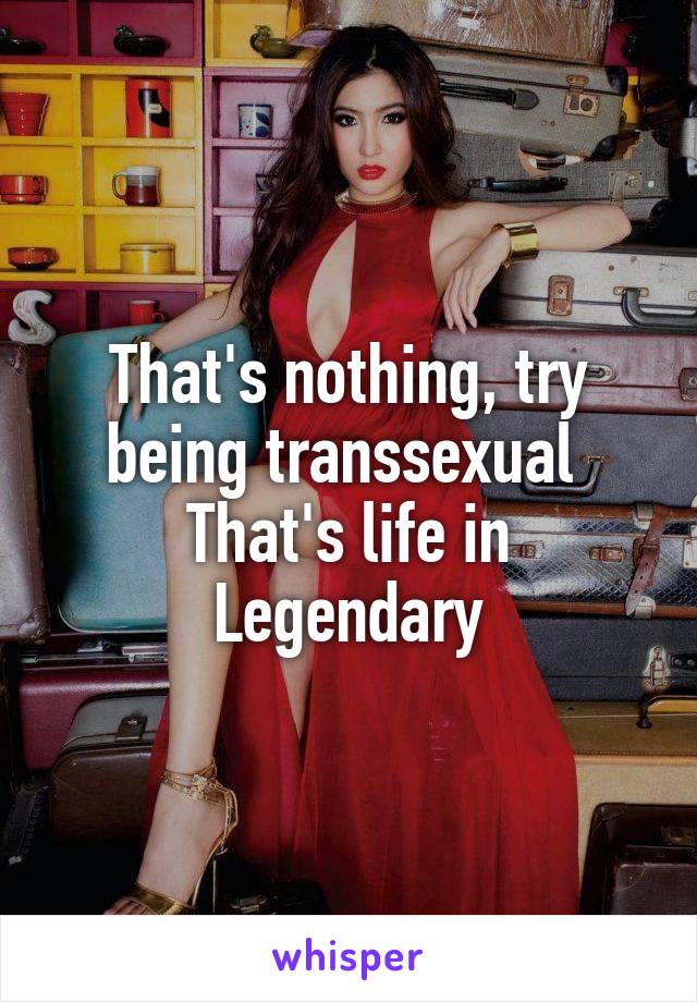 That's nothing, try being transsexual 
That's life in Legendary