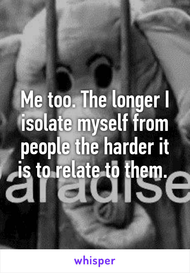 Me too. The longer I isolate myself from people the harder it is to relate to them. 