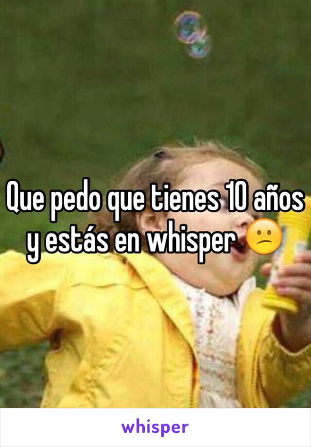 Que pedo que tienes 10 años y estás en whisper 😕