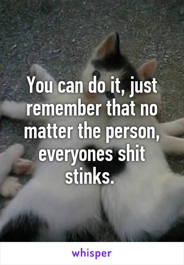 You can do it, just remember that no matter the person, everyones shit stinks. 