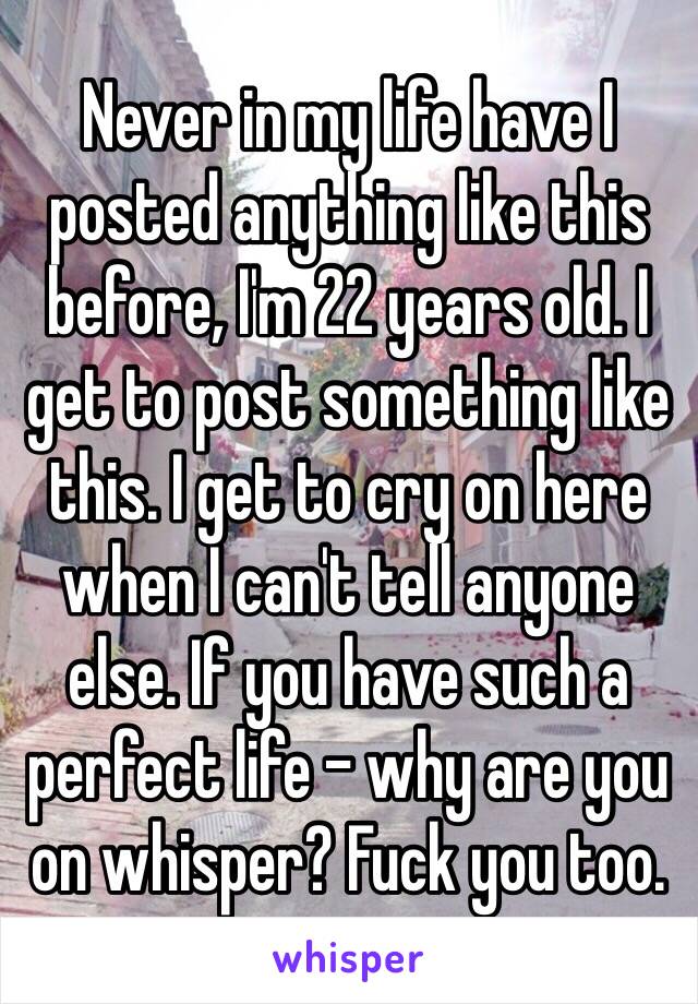 Never in my life have I posted anything like this before, I'm 22 years old. I get to post something like this. I get to cry on here when I can't tell anyone else. If you have such a perfect life - why are you on whisper? Fuck you too.