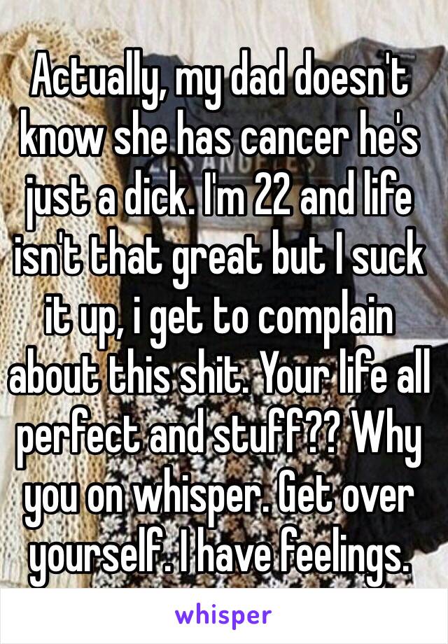 Actually, my dad doesn't know she has cancer he's just a dick. I'm 22 and life isn't that great but I suck it up, i get to complain about this shit. Your life all perfect and stuff?? Why you on whisper. Get over yourself. I have feelings. 