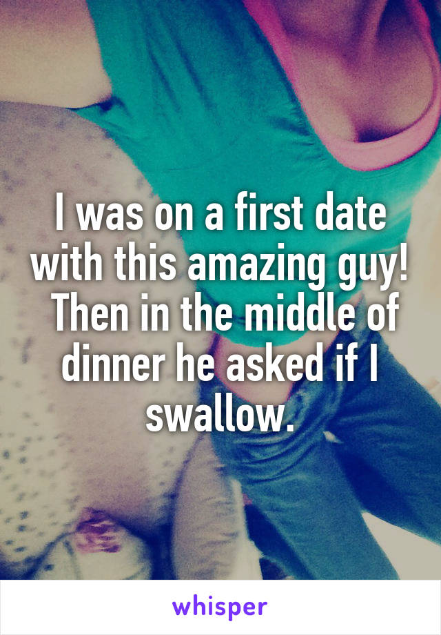 I was on a first date with this amazing guy!  Then in the middle of dinner he asked if I swallow.