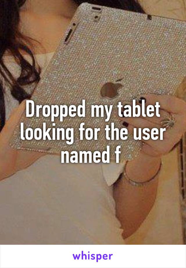 Dropped my tablet looking for the user named f 