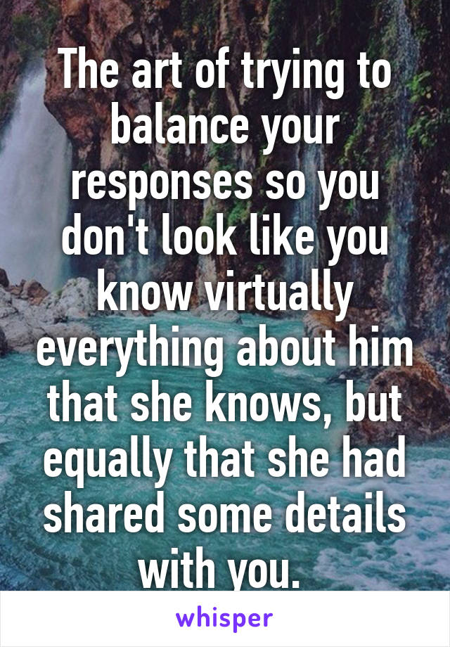 The art of trying to balance your responses so you don't look like you know virtually everything about him that she knows, but equally that she had shared some details with you. 